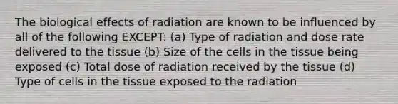 The biological effects of radiation are known to be influenced by all of the following EXCEPT: (a) Type of radiation and dose rate delivered to the tissue (b) Size of the cells in the tissue being exposed (c) Total dose of radiation received by the tissue (d) Type of cells in the tissue exposed to the radiation