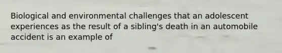 Biological and environmental challenges that an adolescent experiences as the result of a sibling's death in an automobile accident is an example of