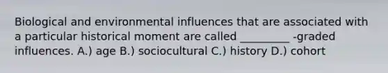 Biological and environmental influences that are associated with a particular historical moment are called _________ -graded influences. A.) age B.) sociocultural C.) history D.) cohort