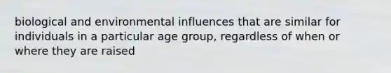 biological and environmental influences that are similar for individuals in a particular age group, regardless of when or where they are raised