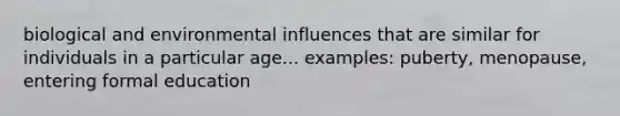 biological and environmental influences that are similar for individuals in a particular age... examples: puberty, menopause, entering formal education