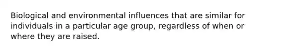 Biological and environmental influences that are similar for individuals in a particular age group, regardless of when or where they are raised.