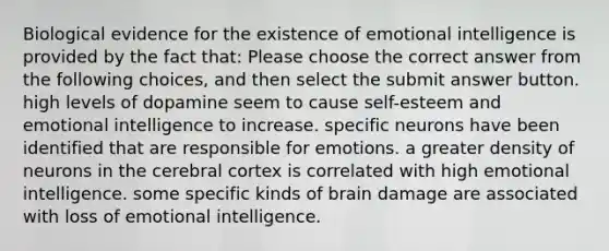 Biological evidence for the existence of emotional intelligence is provided by the fact that: Please choose the correct answer from the following choices, and then select the submit answer button. high levels of dopamine seem to cause self-esteem and emotional intelligence to increase. specific neurons have been identified that are responsible for emotions. a greater density of neurons in the cerebral cortex is correlated with high emotional intelligence. some specific kinds of brain damage are associated with loss of emotional intelligence.