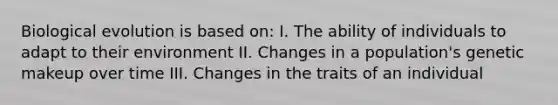 Biological evolution is based on: I. The ability of individuals to adapt to their environment II. Changes in a population's genetic makeup over time III. Changes in the traits of an individual