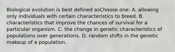 Biological evolution is best defined asChoose one: A. allowing only individuals with certain characteristics to breed. B. characteristics that improve the chances of survival for a particular organism. C. the change in genetic characteristics of populations over generations. D. random shifts in the genetic makeup of a population.