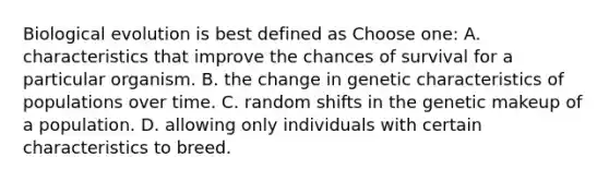 Biological evolution is best defined as Choose one: A. characteristics that improve the chances of survival for a particular organism. B. the change in genetic characteristics of populations over time. C. random shifts in the genetic makeup of a population. D. allowing only individuals with certain characteristics to breed.