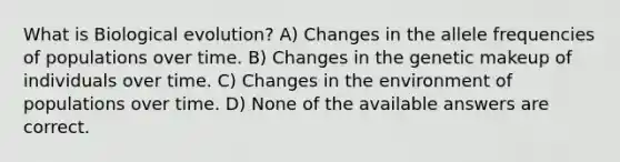 What is Biological evolution? A) Changes in the allele frequencies of populations over time. B) Changes in the genetic makeup of individuals over time. C) Changes in the environment of populations over time. D) None of the available answers are correct.