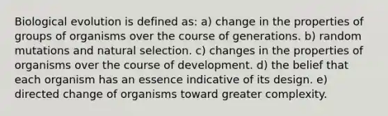 Biological evolution is defined as: a) change in the properties of groups of organisms over the course of generations. b) random mutations and natural selection. c) changes in the properties of organisms over the course of development. d) the belief that each organism has an essence indicative of its design. e) directed change of organisms toward greater complexity.