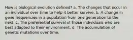 How is biological evolution defined? a. The changes that occur in an individual over time to help it better survive. b. A change in gene frequencies in a population from one generation to the next. c. The preferential survival of those individuals who are best adapted to their environment. d. The accumulation of genetic mutations over time.