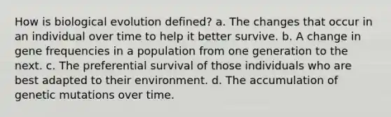 How is biological evolution defined? a. The changes that occur in an individual over time to help it better survive. b. A change in gene frequencies in a population from one generation to the next. c. The preferential survival of those individuals who are best adapted to their environment. d. The accumulation of genetic mutations over time.