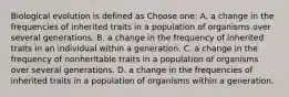 Biological evolution is defined as Choose one: A. a change in the frequencies of inherited traits in a population of organisms over several generations. B. a change in the frequency of inherited traits in an individual within a generation. C. a change in the frequency of nonheritable traits in a population of organisms over several generations. D. a change in the frequencies of inherited traits in a population of organisms within a generation.