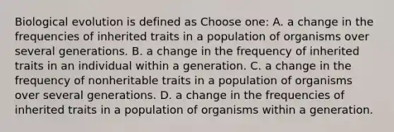 Biological evolution is defined as Choose one: A. a change in the frequencies of inherited traits in a population of organisms over several generations. B. a change in the frequency of inherited traits in an individual within a generation. C. a change in the frequency of nonheritable traits in a population of organisms over several generations. D. a change in the frequencies of inherited traits in a population of organisms within a generation.