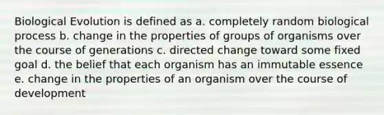 Biological Evolution is defined as a. completely random biological process b. change in the properties of groups of organisms over the course of generations c. directed change toward some fixed goal d. the belief that each organism has an immutable essence e. change in the properties of an organism over the course of development