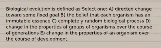 Biological evolution is defined as Select one: A) directed change toward some fixed goal B) the belief that each organism has an immutable essence C) completely random biological process D) change in the properties of groups of organisms over the course of generations E) change in the properties of an organism over the course of development