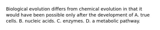 Biological evolution differs from chemical evolution in that it would have been possible only after the development of A. true cells. B. nucleic acids. C. enzymes. D. a metabolic pathway.