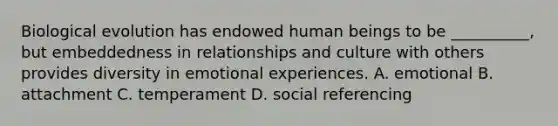 Biological evolution has endowed human beings to be __________, but embeddedness in relationships and culture with others provides diversity in emotional experiences. A. emotional B. attachment C. temperament D. social referencing