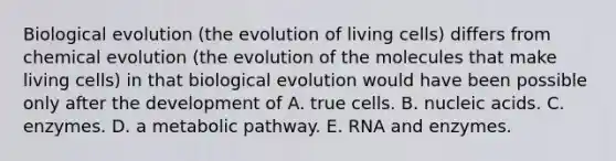 Biological evolution (the evolution of living cells) differs from chemical evolution (the evolution of the molecules that make living cells) in that biological evolution would have been possible only after the development of A. true cells. B. nucleic acids. C. enzymes. D. a metabolic pathway. E. RNA and enzymes.