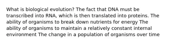 What is biological evolution? The fact that DNA must be transcribed into RNA, which is then translated into proteins. The ability of organisms to break down nutrients for energy The ability of organisms to maintain a relatively constant internal environment The change in a population of organisms over time