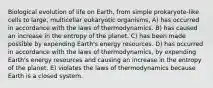 Biological evolution of life on Earth, from simple prokaryote-like cells to large, multicellar eukaryotic organisms, A) has occurred in accordance with the laws of thermodynamics. B) has caused an increase in the entropy of the planet. C) has been made possible by expending Earth's energy resources. D) has occurred in accordance with the laws of thermodynamics, by expending Earth's energy resources and causing an increase in the entropy of the planet. E) violates the laws of thermodynamics because Earth is a closed system.