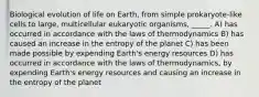 Biological evolution of life on Earth, from simple prokaryote-like cells to large, multicellular eukaryotic organisms, _____. A) has occurred in accordance with the laws of thermodynamics B) has caused an increase in the entropy of the planet C) has been made possible by expending Earth's energy resources D) has occurred in accordance with the laws of thermodynamics, by expending Earth's energy resources and causing an increase in the entropy of the planet