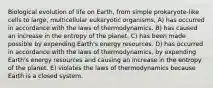 Biological evolution of life on Earth, from simple prokaryote-like cells to large, multicellular eukaryotic organisms, A) has occurred in accordance with the laws of thermodynamics. B) has caused an increase in the entropy of the planet. C) has been made possible by expending Earth's energy resources. D) has occurred in accordance with the laws of thermodynamics, by expending Earth's energy resources and causing an increase in the entropy of the planet. E) violates the laws of thermodynamics because Earth is a closed system.