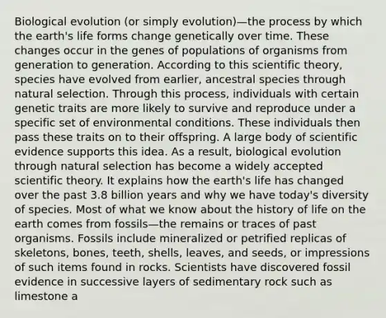 Biological evolution (or simply evolution)—the process by which the earth's life forms change genetically over time. These changes occur in the genes of populations of organisms from generation to generation. According to this scientific theory, species have evolved from earlier, ancestral species through natural selection. Through this process, individuals with certain genetic traits are more likely to survive and reproduce under a specific set of environmental conditions. These individuals then pass these traits on to their offspring. A large body of scientific evidence supports this idea. As a result, biological evolution through natural selection has become a widely accepted scientific theory. It explains how the earth's life has changed over the past 3.8 billion years and why we have today's diversity of species. Most of what we know about the history of life on the earth comes from fossils—the remains or traces of past organisms. Fossils include mineralized or petrified replicas of skeletons, bones, teeth, shells, leaves, and seeds, or impressions of such items found in rocks. Scientists have discovered fossil evidence in successive layers of sedimentary rock such as limestone a