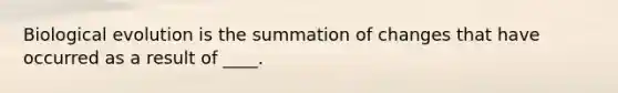 Biological evolution is the summation of changes that have occurred as a result of ____.