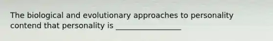 The biological and evolutionary approaches to personality contend that personality is _________________