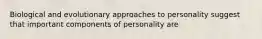 Biological and evolutionary approaches to personality suggest that important components of personality are