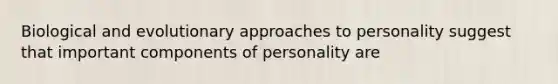 Biological and evolutionary approaches to personality suggest that important components of personality are