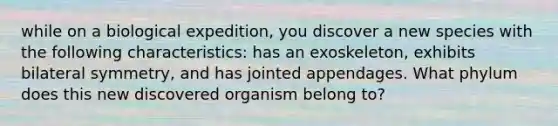 while on a biological expedition, you discover a new species with the following characteristics: has an exoskeleton, exhibits bilateral symmetry, and has jointed appendages. What phylum does this new discovered organism belong to?