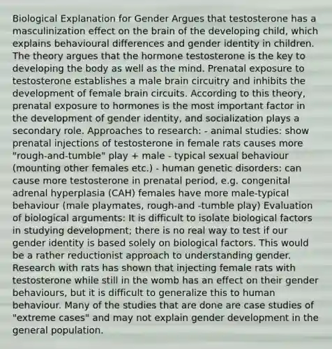 Biological Explanation for Gender Argues that testosterone has a masculinization effect on the brain of the developing child, which explains behavioural differences and gender identity in children. The theory argues that the hormone testosterone is the key to developing the body as well as the mind. Prenatal exposure to testosterone establishes a male brain circuitry and inhibits the development of female brain circuits. According to this theory, prenatal exposure to hormones is the most important factor in the development of gender identity, and socialization plays a secondary role. Approaches to research: - animal studies: show prenatal injections of testosterone in female rats causes more "rough-and-tumble" play + male - typical sexual behaviour (mounting other females etc.) - human genetic disorders: can cause more testosterone in prenatal period, e.g. congenital adrenal hyperplasia (CAH) females have more male-typical behaviour (male playmates, rough-and -tumble play) Evaluation of biological arguments: It is difficult to isolate biological factors in studying development; there is no real way to test if our gender identity is based solely on biological factors. This would be a rather reductionist approach to understanding gender. Research with rats has shown that injecting female rats with testosterone while still in the womb has an effect on their gender behaviours, but it is difficult to generalize this to human behaviour. Many of the studies that are done are case studies of "extreme cases" and may not explain gender development in the general population.