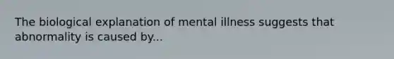 The biological explanation of mental illness suggests that abnormality is caused by...