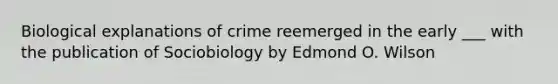 Biological explanations of crime reemerged in the early ___ with the publication of Sociobiology by Edmond O. Wilson