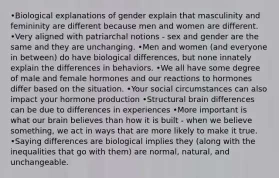 •Biological explanations of gender explain that masculinity and femininity are different because men and women are different. •Very aligned with patriarchal notions - sex and gender are the same and they are unchanging. •Men and women (and everyone in between) do have biological differences, but none innately explain the differences in behaviors. •We all have some degree of male and female hormones and our reactions to hormones differ based on the situation. •Your social circumstances can also impact your hormone production •Structural brain differences can be due to differences in experiences •More important is what our brain believes than how it is built - when we believe something, we act in ways that are more likely to make it true. •Saying differences are biological implies they (along with the inequalities that go with them) are normal, natural, and unchangeable.