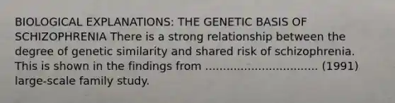 BIOLOGICAL EXPLANATIONS: THE GENETIC BASIS OF SCHIZOPHRENIA There is a strong relationship between the degree of genetic similarity and shared risk of schizophrenia. This is shown in the findings from ................................ (1991) large-scale family study.