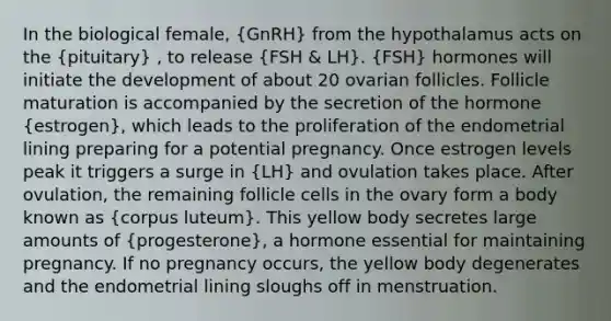 In the biological female, (GnRH) from the hypothalamus acts on the (pituitary) , to release (FSH & LH). (FSH) hormones will initiate the development of about 20 ovarian follicles. Follicle maturation is accompanied by the secretion of the hormone (estrogen), which leads to the proliferation of the endometrial lining preparing for a potential pregnancy. Once estrogen levels peak it triggers a surge in (LH) and ovulation takes place. After ovulation, the remaining follicle cells in the ovary form a body known as (corpus luteum). This yellow body secretes large amounts of (progesterone), a hormone essential for maintaining pregnancy. If no pregnancy occurs, the yellow body degenerates and the endometrial lining sloughs off in menstruation.