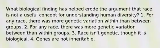 What biological finding has helped erode the argument that race is not a useful concept for understanding human diversity? 1. For any race, there was more genetic variation within than between groups. 2. For any race, there was more genetic variation between than within groups. 3. Race isn't genetic, though it is biological. 4. Genes are not inheritable.