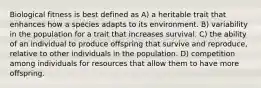 Biological fitness is best defined as A) a heritable trait that enhances how a species adapts to its environment. B) variability in the population for a trait that increases survival. C) the ability of an individual to produce offspring that survive and reproduce, relative to other individuals in the population. D) competition among individuals for resources that allow them to have more offspring.