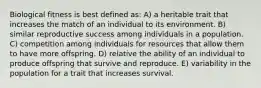 Biological fitness is best defined as: A) a heritable trait that increases the match of an individual to its environment. B) similar reproductive success among individuals in a population. C) competition among individuals for resources that allow them to have more offspring. D) relative the ability of an individual to produce offspring that survive and reproduce. E) variability in the population for a trait that increases survival.