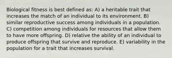 Biological fitness is best defined as: A) a heritable trait that increases the match of an individual to its environment. B) similar reproductive success among individuals in a population. C) competition among individuals for resources that allow them to have more offspring. D) relative the ability of an individual to produce offspring that survive and reproduce. E) variability in the population for a trait that increases survival.