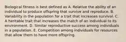 Biological fitness is best defined as A. Relative the ability of an individual to produce offspring that survive and reproduce. B. Variability in the population for a trait that increases survival. C. A heritable trait that increases the match of an individual to its environment. D. Similar reproductive success among individuals in a population. E. Competition among individuals for resources that allow them to have more offspring.