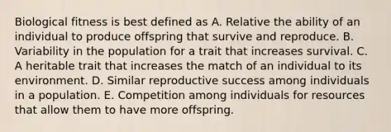 Biological fitness is best defined as A. Relative the ability of an individual to produce offspring that survive and reproduce. B. Variability in the population for a trait that increases survival. C. A heritable trait that increases the match of an individual to its environment. D. Similar reproductive success among individuals in a population. E. Competition among individuals for resources that allow them to have more offspring.