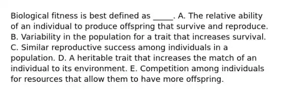 Biological fitness is best defined as _____. A. The relative ability of an individual to produce offspring that survive and reproduce. B. Variability in the population for a trait that increases survival. C. Similar reproductive success among individuals in a population. D. A heritable trait that increases the match of an individual to its environment. E. Competition among individuals for resources that allow them to have more offspring.