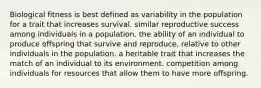 Biological fitness is best defined as variability in the population for a trait that increases survival. similar reproductive success among individuals in a population. the ability of an individual to produce offspring that survive and reproduce, relative to other individuals in the population. a heritable trait that increases the match of an individual to its environment. competition among individuals for resources that allow them to have more offspring.