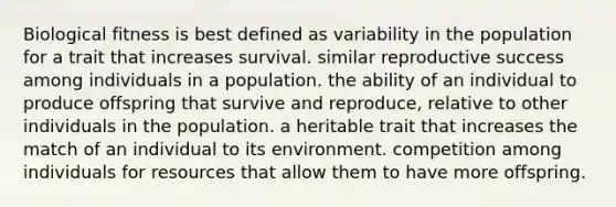 Biological fitness is best defined as variability in the population for a trait that increases survival. similar reproductive success among individuals in a population. the ability of an individual to produce offspring that survive and reproduce, relative to other individuals in the population. a heritable trait that increases the match of an individual to its environment. competition among individuals for resources that allow them to have more offspring.