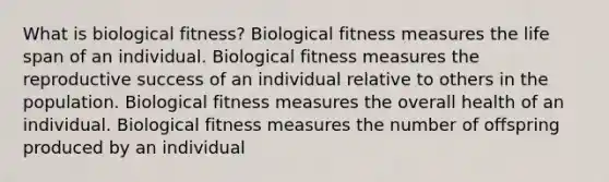 What is biological fitness? Biological fitness measures the life span of an individual. Biological fitness measures the reproductive success of an individual relative to others in the population. Biological fitness measures the overall health of an individual. Biological fitness measures the number of offspring produced by an individual