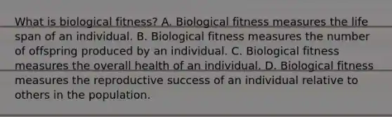 What is biological fitness? A. Biological fitness measures the life span of an individual. B. Biological fitness measures the number of offspring produced by an individual. C. Biological fitness measures the overall health of an individual. D. Biological fitness measures the reproductive success of an individual relative to others in the population.