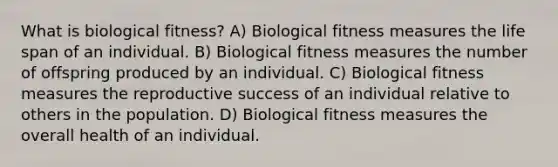 What is biological fitness? A) Biological fitness measures the life span of an individual. B) Biological fitness measures the number of offspring produced by an individual. C) Biological fitness measures the reproductive success of an individual relative to others in the population. D) Biological fitness measures the overall health of an individual.