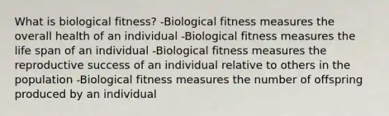 What is biological fitness? -Biological fitness measures the overall health of an individual -Biological fitness measures the life span of an individual -Biological fitness measures the reproductive success of an individual relative to others in the population -Biological fitness measures the number of offspring produced by an individual